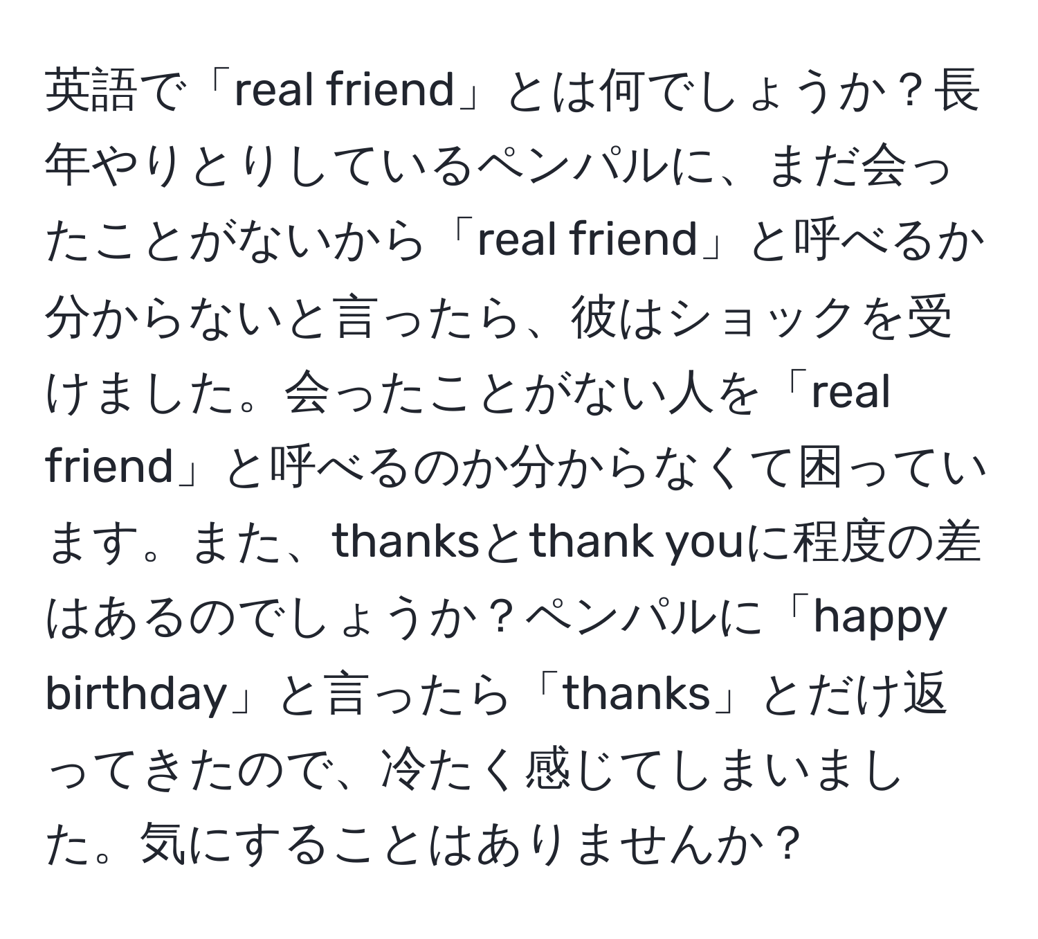 英語で「real friend」とは何でしょうか？長年やりとりしているペンパルに、まだ会ったことがないから「real friend」と呼べるか分からないと言ったら、彼はショックを受けました。会ったことがない人を「real friend」と呼べるのか分からなくて困っています。また、thanksとthank youに程度の差はあるのでしょうか？ペンパルに「happy birthday」と言ったら「thanks」とだけ返ってきたので、冷たく感じてしまいました。気にすることはありませんか？