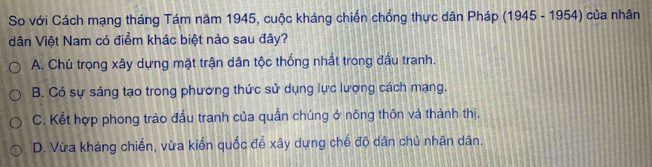 So với Cách mạng tháng Tám năm 1945, cuộc kháng chiến chống thực dân Pháp (1945 - 1954) của nhân
dân Việt Nam có điểm khác biệt nào sau đây?
A. Chú trọng xây dựng mặt trận dân tộc thống nhất trong đầu tranh.
B. Có sự sáng tạo trong phương thức sử dụng lực lượng cách mạng.
C. Kết hợp phong trào đấu tranh của quần chúng ở nông thôn và thành thị.
D. Vừa kháng chiến, vừa kiến quốc để xây dựng chế độ dân chủ nhân dân.