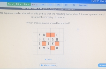 34,820 XP Olivar K 
5A √ $B 5C 5 D x 5E 5F 5G 5H 51 Summary 
This is a new versian of the question. Mase sure you stort new workings. 
tra squares can be shaded on this grid so that the resulting pattern has 4 lines of symmetry and 
rotational symmetry of order 4. 
Which three squares should be shaded? 
Q Zosm 
W ac v de Answer