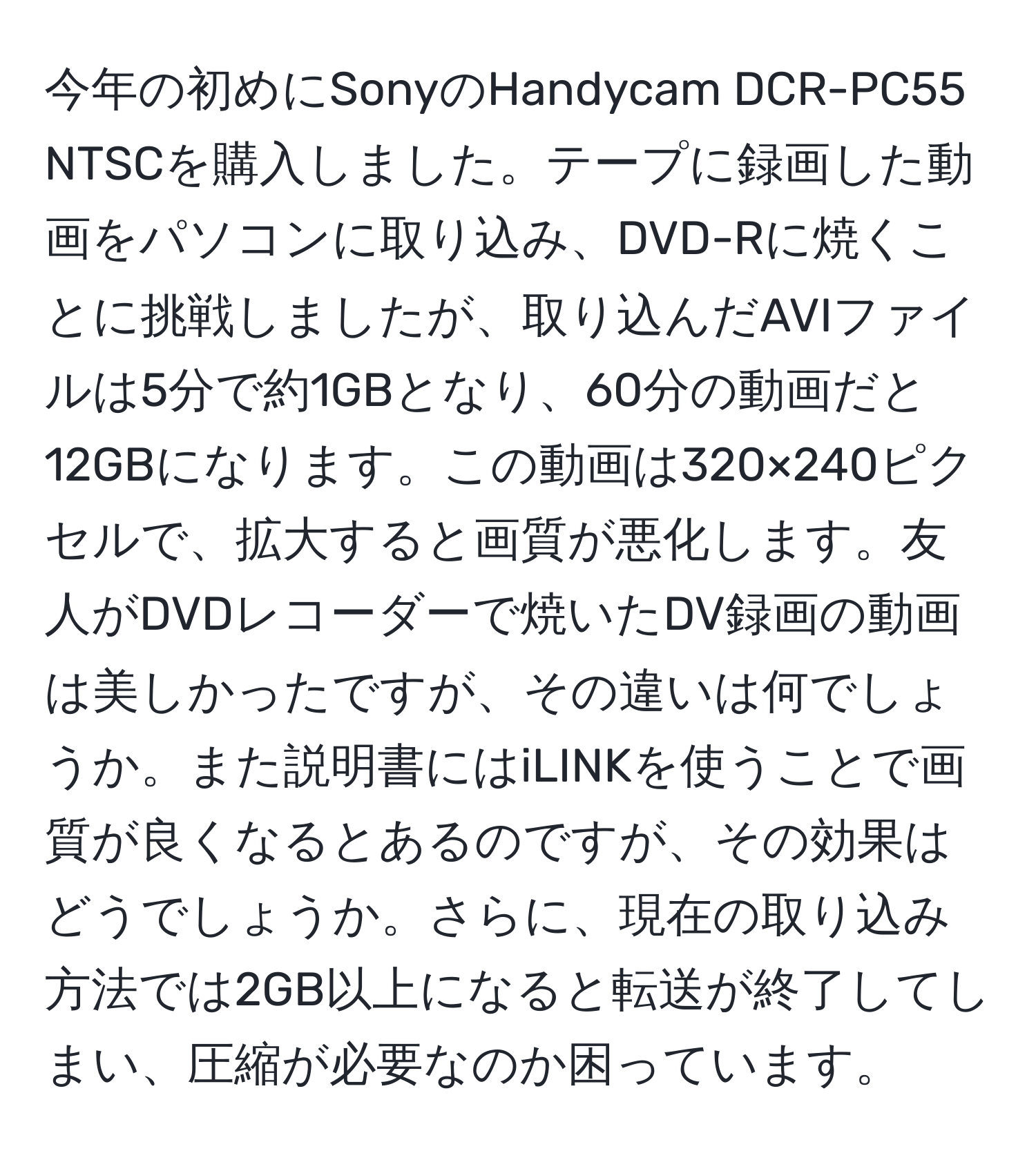 今年の初めにSonyのHandycam DCR-PC55 NTSCを購入しました。テープに録画した動画をパソコンに取り込み、DVD-Rに焼くことに挑戦しましたが、取り込んだAVIファイルは5分で約1GBとなり、60分の動画だと12GBになります。この動画は320×240ピクセルで、拡大すると画質が悪化します。友人がDVDレコーダーで焼いたDV録画の動画は美しかったですが、その違いは何でしょうか。また説明書にはiLINKを使うことで画質が良くなるとあるのですが、その効果はどうでしょうか。さらに、現在の取り込み方法では2GB以上になると転送が終了してしまい、圧縮が必要なのか困っています。