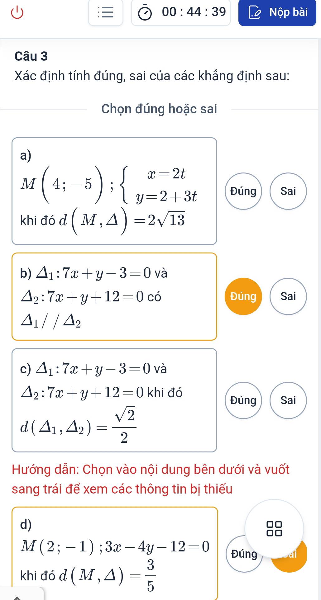 00:44:39 
Nộp bài 
Câu 3 
Xác định tính đúng, sai của các khẳng định sau: 
Chọn đúng hoặc sai 
a)
M (4;-5);beginarrayl x=2t y=2+3tendarray.
VI Đúng Sai 
khi đó d (M,△ )=2sqrt(13)
b) △ _1:7x+y-3=0 và
△ _2:7x+y+12=0 có Đúng Sai
△ _1//△ _2
c) △ _1:7x+y-3=0 và
△ _2:7x+y+12=0 khi đó 
Đúng Sai
d(△ _1,△ _2)= sqrt(2)/2 
Hướng dẫn: Chọn vào nội dung bên dưới và vuốt 
sang trái để xem các thông tin bị thiếu 
d)
M(2;-1);3x-4y-12=0
Đúng 

khi đó d(M,△ )= 3/5 