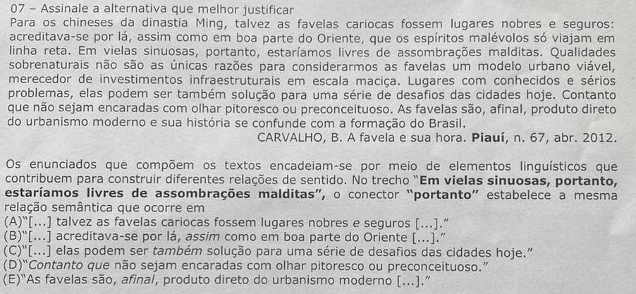 Assinale a alternativa que melhor justificar
Para os chineses da dinastia Ming, talvez as favelas cariocas fossem lugares nobres e seguros:
acreditava-se por lá, assim como em boa parte do Oriente, que os espíritos malévolos só viajam em
linha reta. Em vielas sinuosas, portanto, estaríamos livres de assombrações malditas. Qualidades
sobrenaturais não são as únicas razões para considerarmos as favelas um modelo urbano viável,
merecedor de investimentos infraestruturais em escala maciça. Lugares com conhecidos e sérios
problemas, elas podem ser também solução para uma série de desafios das cidades hoje. Contanto
que não sejam encaradas com olhar pitoresco ou preconceituoso. As favelas são, afinal, produto direto
do urbanismo moderno e sua história se confunde com a formação do Brasil.
CARVALHO, B. A favela e sua hora. Piauí, n. 67, abr. 2012.
Os enunciados que compõem os textos encadeiam-se por meio de elementos linguísticos que
contribuem para construir diferentes relações de sentido. No trecho “Em vielas sinuosas, portanto,
estaríamos livres de assombrações malditas”, o conector “portanto” estabelece a mesma
relação semântica que ocorre em
(A)“[...] talvez as favelas cariocas fossem lugares nobres e seguros [...].”
(B)“[...] acreditava-se por lá, assim como em boa parte do Oriente [...].”
(C)“[...] elas podem ser também solução para uma série de desafios das cidades hoje.”
(D)“Contanto que não sejam encaradas com olhar pitoresco ou preconceituoso.”
(E)“As favelas são, afinal, produto direto do urbanismo moderno [...].”