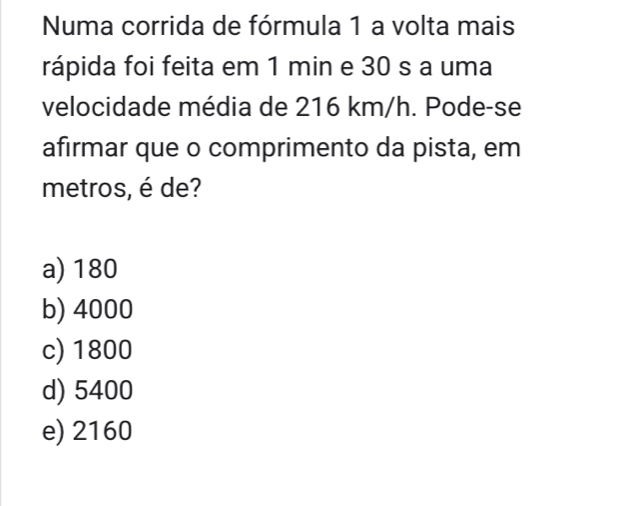 Numa corrida de fórmula 1 a volta mais
rápida foi feita em 1 min e 30 s a uma
velocidade média de 216 km/h. Pode-se
afirmar que o comprimento da pista, em
metros, é de?
a) 180
b) 4000
c) 1800
d) 5400
e) 2160