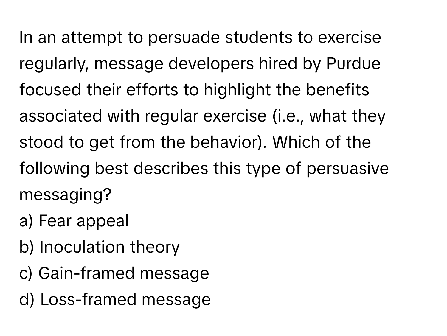 In an attempt to persuade students to exercise regularly, message developers hired by Purdue focused their efforts to highlight the benefits associated with regular exercise (i.e., what they stood to get from the behavior). Which of the following best describes this type of persuasive messaging?

a) Fear appeal
b) Inoculation theory
c) Gain-framed message
d) Loss-framed message