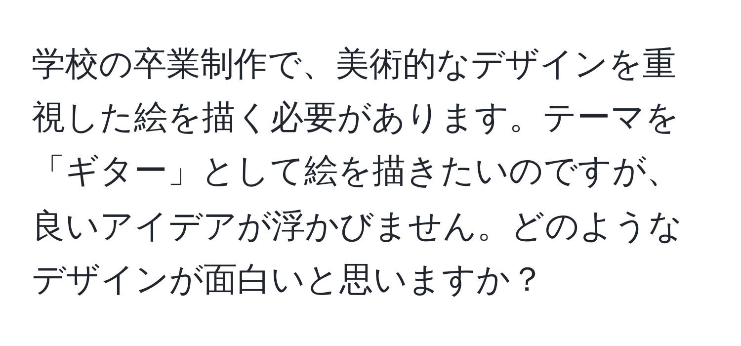 学校の卒業制作で、美術的なデザインを重視した絵を描く必要があります。テーマを「ギター」として絵を描きたいのですが、良いアイデアが浮かびません。どのようなデザインが面白いと思いますか？