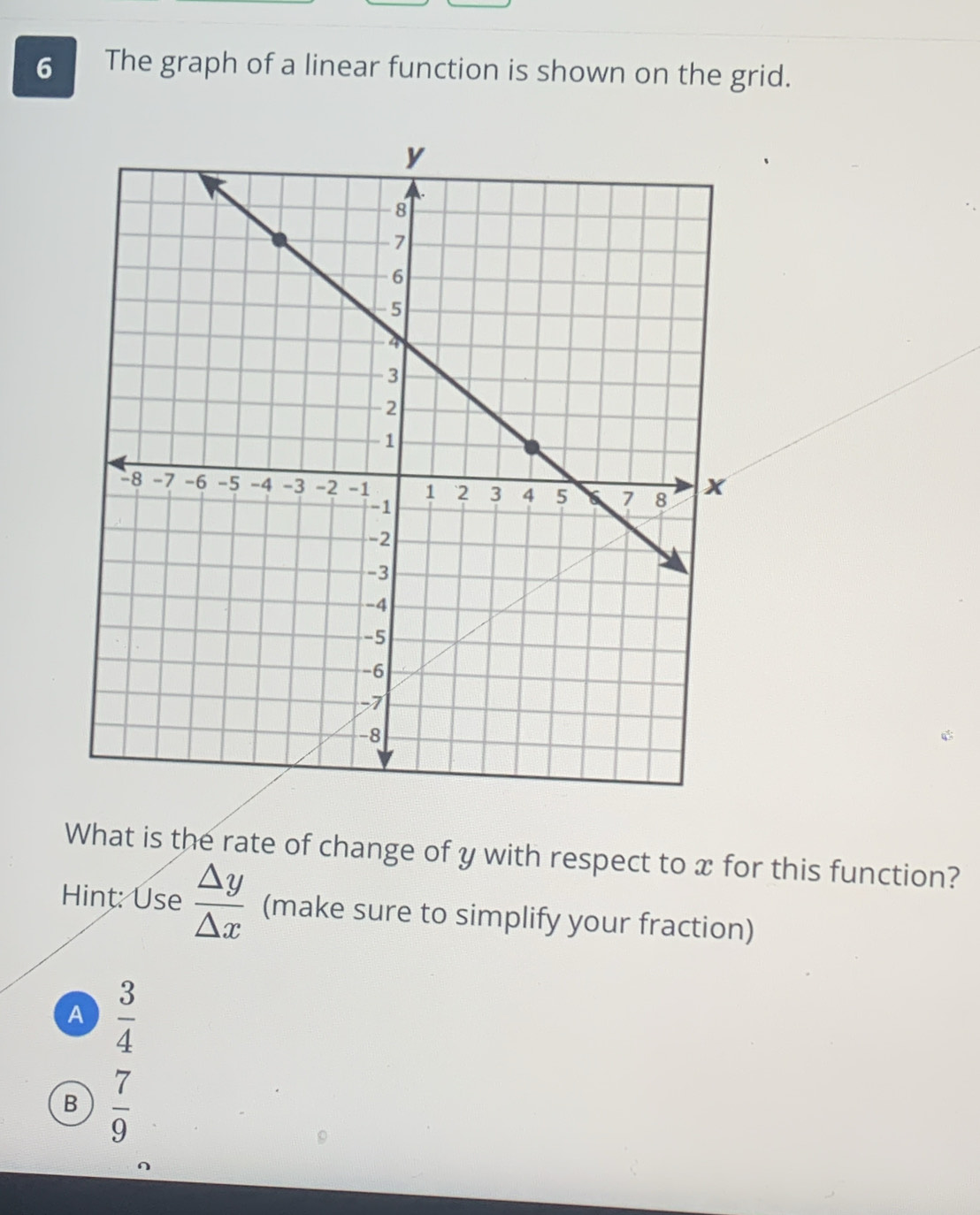 The graph of a linear function is shown on the grid.
What is the rate of change of y with respect to x for this function?
Hint: Use  △ y/△ x  (make sure to simplify your fraction)
A  3/4 
B  7/9 