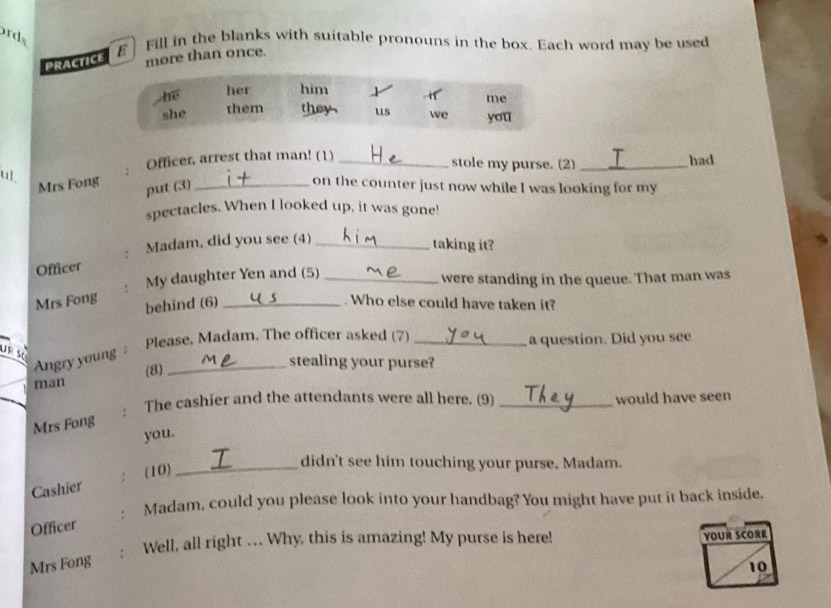 rds 
E Fill in the blanks with suitable pronouns in the box. Each word may be used 
PRACTICE more than once. 
Officer, arrest that man! (1) __had 
stole my purse. (2) 
u _on the counter just now while I was looking for my 
Mrs Fong put (3) 
spectacles. When I looked up, it was gone! 
. Madam, did you see (4)_ 
taking it? 
Officer 
. My daughter Yen and (5) _were standing in the queue. That man was 
Mrs Fong behind (6) _. Who else could have taken it? 
Please. Madam. The officer asked (7) _a question. Did you see 
ursé 
Angry young _ 
(8) 
stealing your purse? 
man 
Mrs Fong . The cashier and the attendants were all here. (9) _would have seen 
you. 
(10)_ 
didn't see him touching your purse. Madam. 
Cashier 
Madam, could you please look into your handbag? You might have put it back inside. 
Officer 
Well, all right …. Why, this is amazing! My purse is here! YOUR SCORE 
Mrs Fong 
10