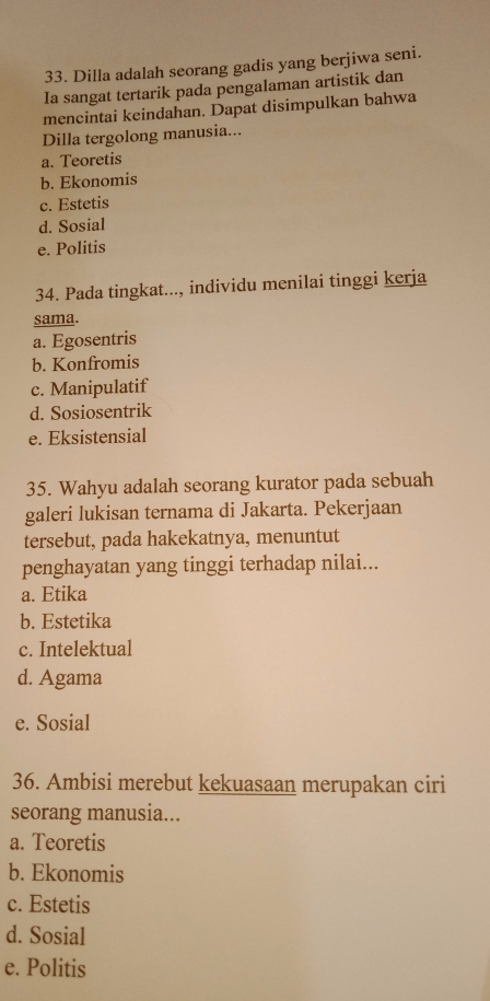 Dilla adalah seorang gadis yang berjiwa seni.
Ia sangat tertarik pada pengalaman artistik dan
mencintai keindahan. Dapat disimpulkan bahwa
Dilla tergolong manusia...
a. Teoretis
b. Ekonomis
c. Estetis
d. Sosial
e. Politis
34. Pada tingkat..., individu menilai tinggi kerja
sama.
a. Egosentris
b. Konfromis
c. Manipulatif
d. Sosiosentrik
e. Eksistensial
35. Wahyu adalah seorang kurator pada sebuah
galeri lukisan ternama di Jakarta. Pekerjaan
tersebut, pada hakekatnya, menuntut
penghayatan yang tinggi terhadap nilai...
a. Etika
b. Estetika
c. Intelektual
d. Agama
e. Sosial
36. Ambisi merebut kekuasaan merupakan ciri
seorang manusia...
a. Teoretis
b. Ekonomis
c. Estetis
d. Sosial
e. Politis