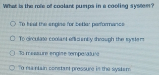 What is the role of coolant pumps in a cooling system?
'To heat the engine for better performance
To circulate coolant efficiently through the system
To measure engine temperature
To maintain constant pressure in the system