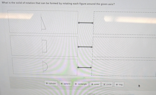 What is the solid of rotation that can be formed by rotating each figure around the given axis? 
# cylinder I sphere # rectangle # cone : circle # ring