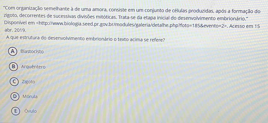 "Com organização semelhante à de uma amora, consiste em um conjunto de células produzidas, após a formação do
zigoto, decorrentes de sucessivas divisões mitóticas. Trata-se da etapa inicial do desenvolvimento embrionário.'
Disponível em. Acesso em 15
abr. 2019.
A que estrutura do desenvolvimento embrionário o texto acima se refere?
A Blastocisto
B Arquêntero
C Zigoto
D Mórula
E Óvulo