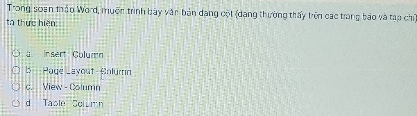 Trong soạn thảo Word, muốn trình bày văn bản dạng cột (dạng thường thấy trên các trang báo và tạp chí) 
ta thực hiện: 
a. Insert - Column 
b. Page Layout - Column 
c. View - Column 
d. Table - Column