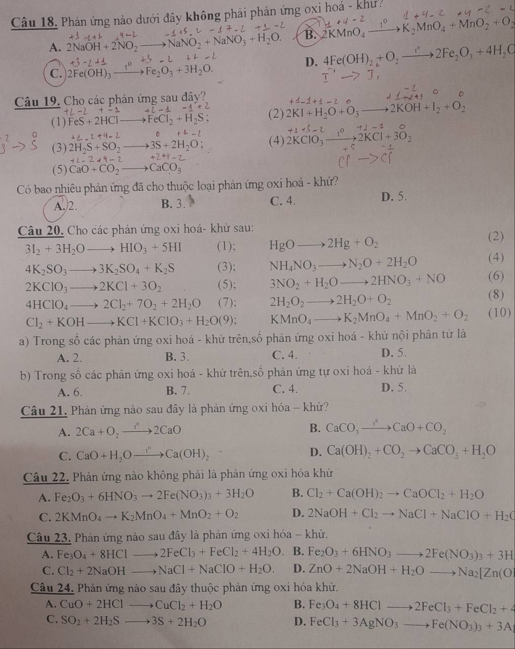 Phản ứng nào dưới đây không phải phản ứng oxị hoá - khư
A. 2NaOH+2NO_2- NaNO_2+Na _3+H_2 B. 2KMnO_4xrightarrow 1° K_2MnO_4+MnO_2+O_2
D. 4Fe(OH)_2+O_2to 2Fe_2O_3+4H_2O
C. 2Fe(OH)_3xrightarrow tFe_2O_3+3H_2O.
Câu 19. Cho các phản ứng sau đây?
(1) FeS+2HC FeCl_2+H_2S
(2) 2KI+H_2O+O_3to 2KOH+I_2+O_2
+4-2 。
(3) 2H_2S+SO_2 3S+2H_2O
(4) 2KClO_3xrightarrow 1^02KCl+3O_2 +1
+2-2+4-2 +2+4-
(5) CaO+CO_2 CaCO_3
Có bao nhiêu phản ứng đã cho thuộc loại phản ứng oxi hoá - khứ?
A.)2. B. 3. C. 4. D. 5.
Câu 20. Cho các phản ứng oxi hoá- khử sau:
3I_2+3H_2Oto HIO_3+5HI (1); HgOto 2Hg+O_2 (2)
4K_2SO_3to 3K_2SO_4+K_2S (3); NH_4NO_3to N_2O+2H_2O (4)
2KClO_3to 2KCl+3O_2 (5); 3NO_2+H_2Oto 2HNO_3+NO (6)
4HClO_4to 2Cl_2+7O_2+2H_2O (7); 2H_2O_2to 2H_2O+O_2
(8)
Cl_2+KOHto KCl+KClO_3+H_2O(9) KMnO_4to K_2MnO_4+MnO_2+O_2 (10)
a) Trong số các phản ứng oxi hoá - khử trên,số phản ứng oxi hoá - khử nội phân tử là
A. 2. B. 3. C. 4. D. 5.
b) Trong số các phản ứng oxi hoá - khử trên,số phản ứng tự oxi hoá - khử là
A. 6. B. 7. C. 4. D. 5.
Câu 21. Phản ứng nào sau đây là phản ứng oxi hóa - khử?
A. 2Ca+O_2to 2CaO B. CaCO_3xrightarrow CaO+CO_2
C. CaO+H_2Oxrightarrow I^nCa(OH)_2 D. Ca(OH)_2+CO_2to CaCO_3+H_2O
Câu 22. Phản ứng nào không phải là phản ứng oxi hóa khử
A. Fe_2O_3+6HNO_3to 2Fe(NO_3)_3+3H_2O B. Cl_2+Ca(OH)_2to CaOCl_2+H_2O
C. 2KMnO_4to K_2MnO_4+MnO_2+O_2 D. 2NaOH+Cl_2to NaCl+NaClO+H_2C
Câu 23. Phản ứng nào sau đây là phản ứng oxi hóa - khử.
A. Fe_3O_4+8HClto 2FeCl_3+FeCl_2+4H_2O B. Fe_2O_3+6HNO_3to 2Fe(NO_3)_3+3H
C. Cl_2+2NaOHto NaCl+NaClO+H_2O. D. ZnO+2NaOH+H_2Oto Na_2[Zn(O)
Câu 24. Phản ứng nào sau đây thuộc phản ứng oxi hóa khử.
A. CuO+2HClto CuCl_2+H_2O B. Fe_3O_4+8HClto 2FeCl_3+FeCl_2+4
C. SO_2+2H_2Sto 3S+2H_2O D. FeCl_3+3AgNO_3to Fe(NO_3)_3+3Ag