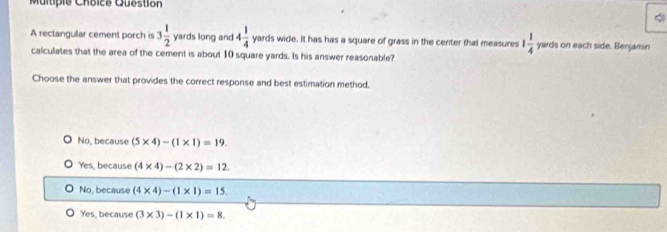 rectangular cement porch is 3 1/2  yards long and 4 1/4  yards wide. It has has a square of grass in the center that measures 1 1/4  yards on each side. Benjamin
calculates that the area of the cement is about 10 square yards. Is his answer reasonable?
Choose the answer that provides the correct response and best estimation method,
No, because (5* 4)-(1* 1)=19.
Yes, because (4* 4)-(2* 2)=12.
No, because (4* 4)-(1* 1)=15.
Yes, because (3* 3)-(1* 1)=8.