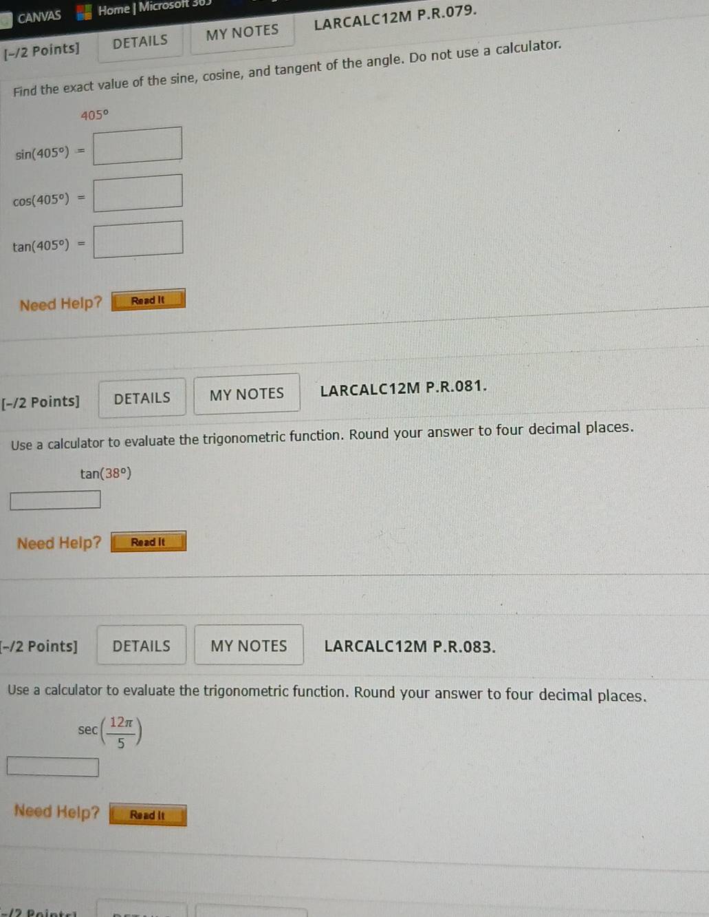 CANVAS Home | Microsoft 30 
[~/2 Points] DETAILS MY NOTES LARCALC12M P.R.079. 
Find the exact value of the sine, cosine, and tangent of the angle. Do not use a calculator.
405°
sin (405°)=□
cos (405°)=□
tan (405°)=□
Need Help? Read It 
[−/2 Points] DETAILS MY NOTES LARCALC12M P.R.081. 
Use a calculator to evaluate the trigonometric function. Round your answer to four decimal places.
tan (38°)
□ 
Need Help? Read it 
[−/2 Points] DETAILS MY NOTES LARCALC12M P.R.083. 
Use a calculator to evaluate the trigonometric function. Round your answer to four decimal places.
sec ( 12π /5 )
Need Help? Read it 
(sqrt(ab+))^n