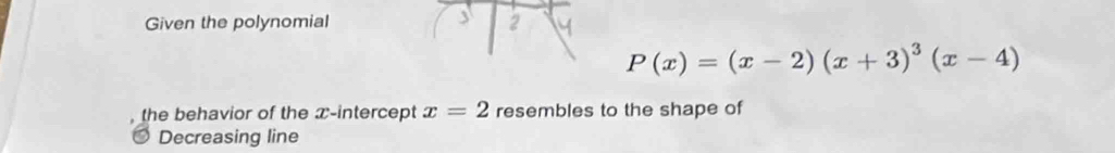 Given the polynomial 2
P(x)=(x-2)(x+3)^3(x-4)
the behavior of the x-intercept x=2 resembles to the shape of 
Decreasing line