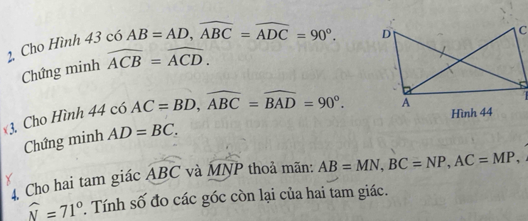 Cho Hình - 13c ó 6AB=AD, widehat ABC=widehat ADC=90°. 
Chứng minh widehat ACB=widehat ACD. 
3. Cho Hình 44 có AC=BD, widehat ABC=widehat BAD=90°. 
Hình 44 
Chứng minh AD=BC. 
4. Cho hai tam giác widehat ABC và MNP thoả mãn: AB=MN, BC=NP, AC=MP,
widehat N=71°. Tính số đo các góc còn lại của hai tam giác.