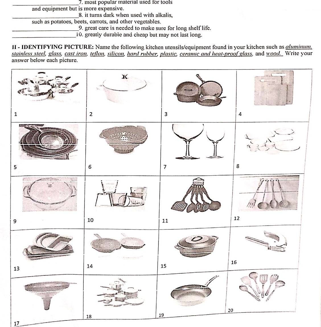most popular material used for tools 
and equipment but is more expensive. 
_8. it turns dark when used with alkalis, 
such as potatoes, beets, carrots, and other vegetables. 
_9. great care is needed to make sure for long shelf life. 
_10. greatly durable and cheap but may not last long. 
II - IDENTIFYING PICTURE: Name the following kitchen utensils/equipment found in your kitchen such as gluminum. 
stainless steel, glass, cast iron, teflon, silicon, hard rubber, plastic, ceramic and heat-proof glass, and wood. Write your 
a 
17