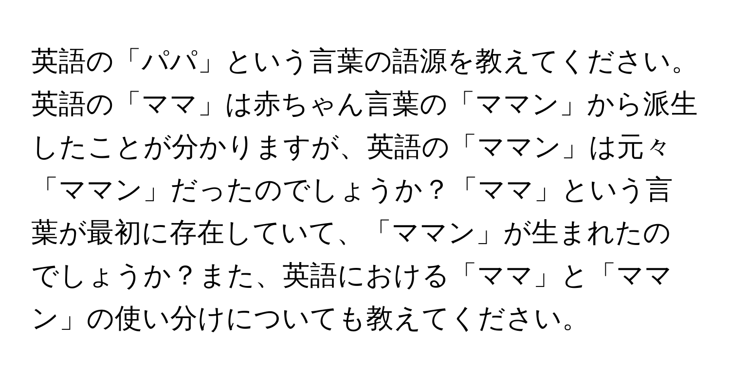 英語の「パパ」という言葉の語源を教えてください。英語の「ママ」は赤ちゃん言葉の「ママン」から派生したことが分かりますが、英語の「ママン」は元々「ママン」だったのでしょうか？「ママ」という言葉が最初に存在していて、「ママン」が生まれたのでしょうか？また、英語における「ママ」と「ママン」の使い分けについても教えてください。