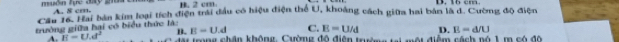 A. 8 cm. B. 2 cm
Cầu Tổ Trai bản kim loại tích điện trái đầu có hiệu điện thể U, khoảng cách giữa hai bản là d. Cường độ điện
gyờng giữa hai có biểu thức làa
E=U.d C. E=U/d D. E=d/U
A. E=U.d^2 B. T trong chân không. Cường đô điện trin ti mội điểm sánh nó 1 m có độ