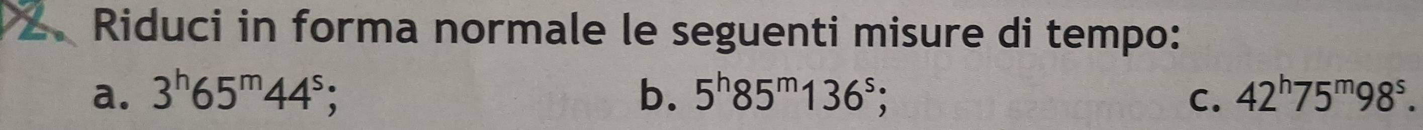 .Riduci in forma normale le seguenti misure di tempo: 
a. 3^h65^m44^s b. 5^h85^m136^s;. C. 42^h75^m98^s.