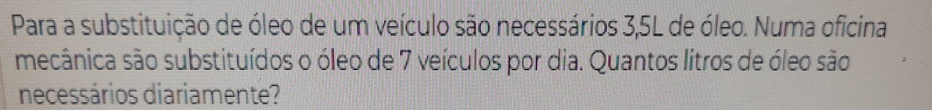 Para a substituição de óleo de um veículo são necessários 3,5L de óleo. Numa oficina 
mecânica são substituídos o óleo de 7 veículos por dia. Quantos lítros de óleo são 
necessários diariamente?