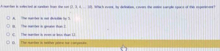 A number is selected at random from the set  2,3,4,...10. Which event, by definition, covers the entire sample space of this experiment?
A. The number is not divisible by 5.
B. The number is greater than 2.
C. The number is even or less than 12.
D. The number is neither prime nor composite.