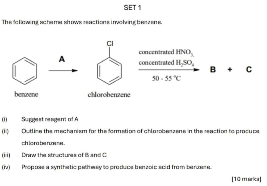 SET 1 
The following scheme shows reactions involving benzene. 
Cl 
concentrated HNO_3.
A 
concentrated H_2SO_4
B+C
50-55°C
benzene chlorobenzene 
(i) Suggest reagent of A 
(ii) Outline the mechanism for the formation of chlorobenzene in the reaction to produce 
chlorobenzene. 
(iii) Draw the structures of B and C
(iv) Propose a synthetic pathway to produce benzoic acid from benzene. 
[10 marks]