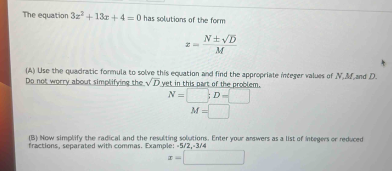 The equation 3x^2+13x+4=0 has solutions of the form
x= N± sqrt(D)/M 
(A) Use the quadratic formula to solve this equation and find the appropriate integer values of N, M,and D. 
Do not worry about simplifying the sqrt(D) yet in this part of the problem.
N=□; D=□
M=□
(B) Now simplify the radical and the resulting solutions. Enter your answers as a list of integers or reduced 
fractions, separated with commas. Example: -5/2, -3/4
x=□