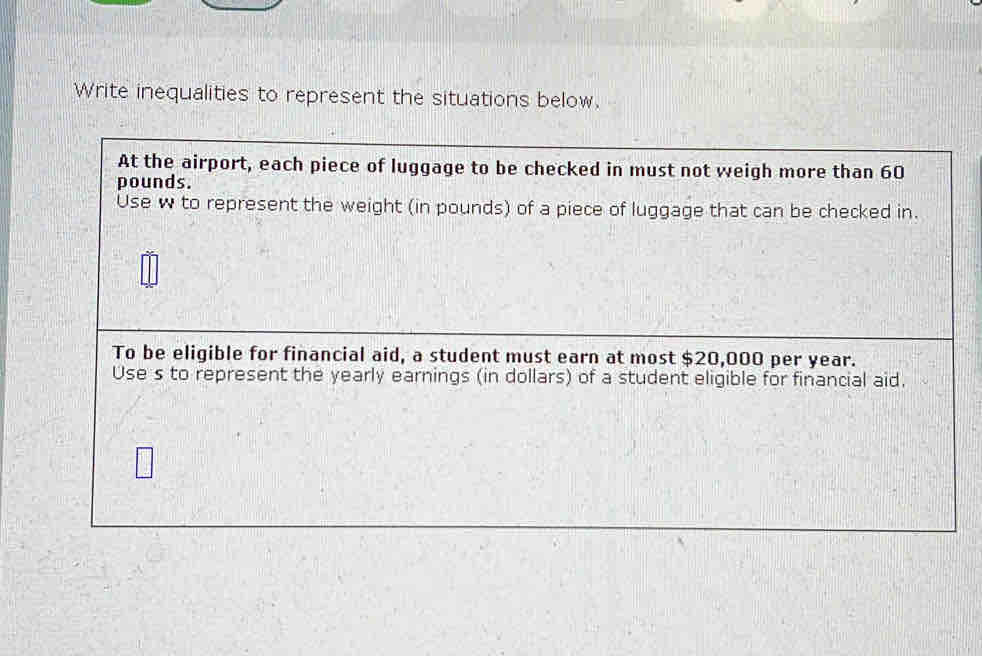 Write inequalities to represent the situations below. 
At the airport, each piece of luggage to be checked in must not weigh more than 60
pounds. 
Use w to represent the weight (in pounds) of a piece of luggage that can be checked in. 
To be eligible for financial aid, a student must earn at most $20,000 per year. 
Use s to represent the yearly earnings (in dollars) of a student eligible for financial aid.