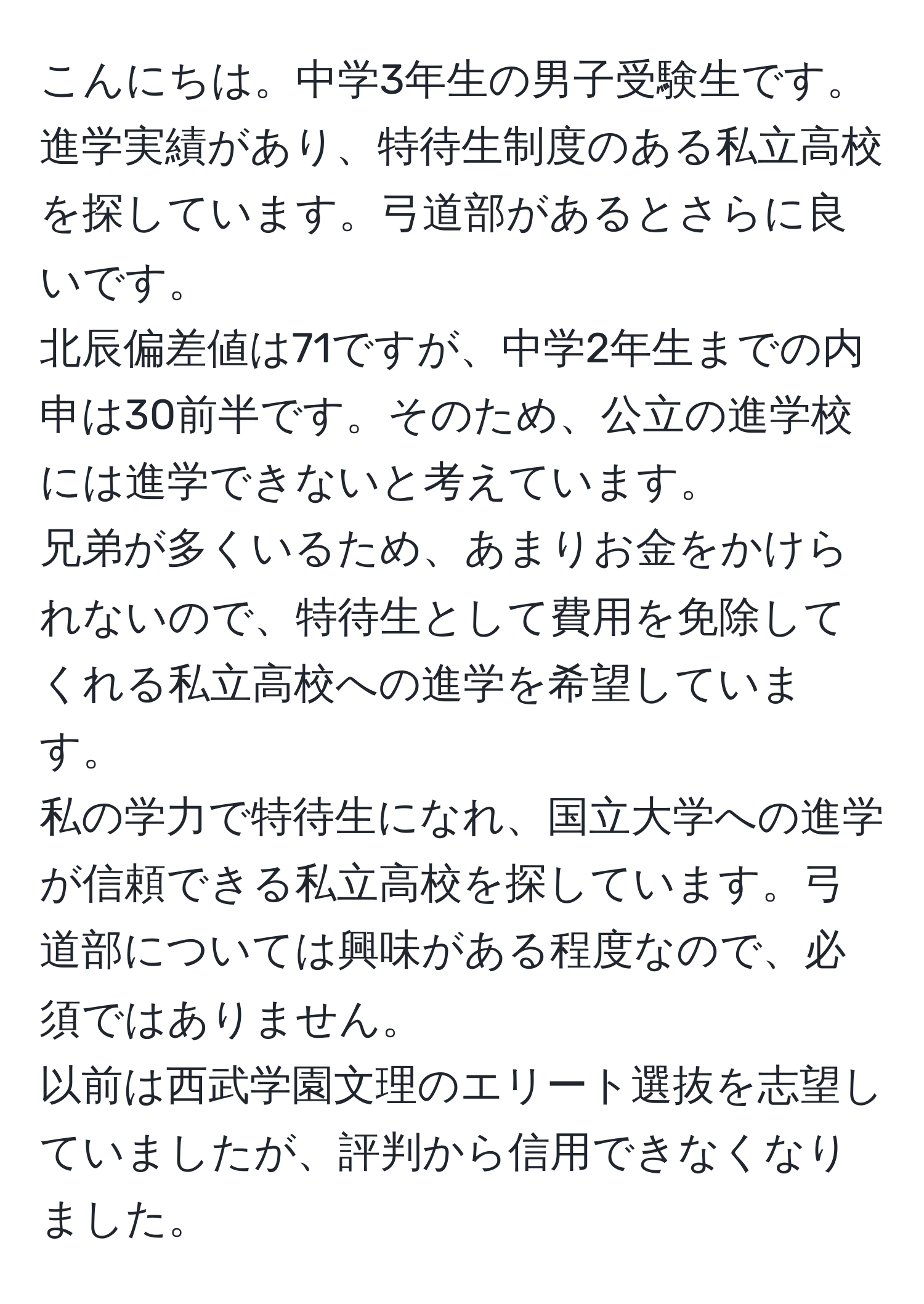 こんにちは。中学3年生の男子受験生です。  
進学実績があり、特待生制度のある私立高校を探しています。弓道部があるとさらに良いです。  
北辰偏差値は71ですが、中学2年生までの内申は30前半です。そのため、公立の進学校には進学できないと考えています。  
兄弟が多くいるため、あまりお金をかけられないので、特待生として費用を免除してくれる私立高校への進学を希望しています。  
私の学力で特待生になれ、国立大学への進学が信頼できる私立高校を探しています。弓道部については興味がある程度なので、必須ではありません。  
以前は西武学園文理のエリート選抜を志望していましたが、評判から信用できなくなりました。