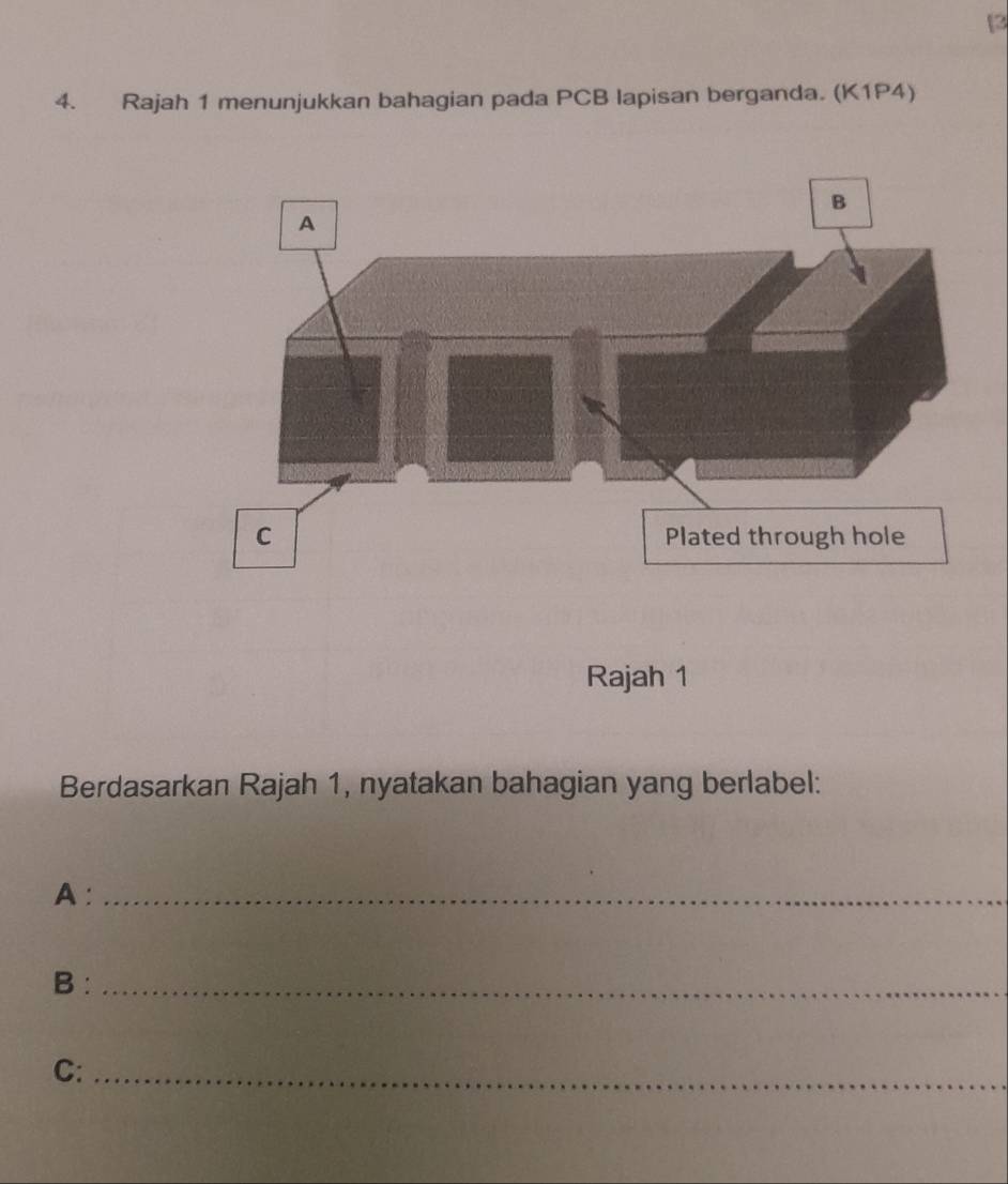 [2 
4. Rajah 1 menunjukkan bahagian pada PCB lapisan berganda. (K1P4) 
Berdasarkan Rajah 1, nyatakan bahagian yang berlabel: 
A :_ 
B :_ 
C:_