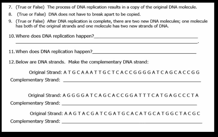 (True or False) The process of DNA replication results in a copy of the original DNA molecule. 
8. (True or False) DNA does not have to break apart to be copied. 
9. (True or False) After DNA replication is complete, there are two new DNA molecules; one molecule 
has both of the original strands and one molecule has two new strands of DNA. 
10.Where does DNA replication happen?_ 
_. 
11.When does DNA replication happen?_ 
12.Below are DNA strands. Make the complementary DNA strand: 
Original Strand: A T G C A A A T T G C T C A C C G G G G A T C A G C A C C G G 
Complementary Strand:_ 
Original Strand: A G G G G A T C A G C A C C G G A T T T C A T G A G C C C T A 
Complementary Strand:_ 
Original Strand: A A G T A C G A T C G A T G C A C A T G C A T G G C T A C G C 
Complementary Strand:_