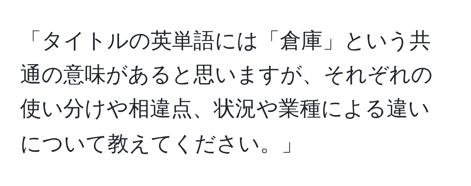 「タイトルの英単語には「倉庫」という共通の意味があると思いますが、それぞれの使い分けや相違点、状況や業種による違いについて教えてください。」