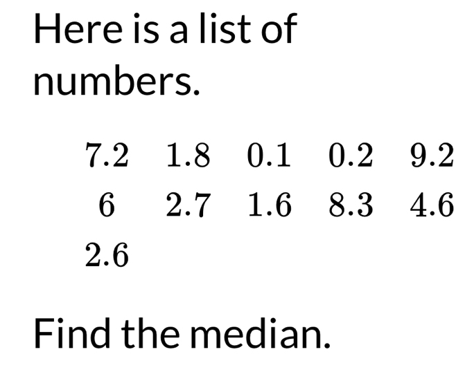 Here is a list of 
numbers.
7.2 1.8 0.1 0.2 9.2
6 2.7 1.6 8.3 4.6
2.6
Find the median.