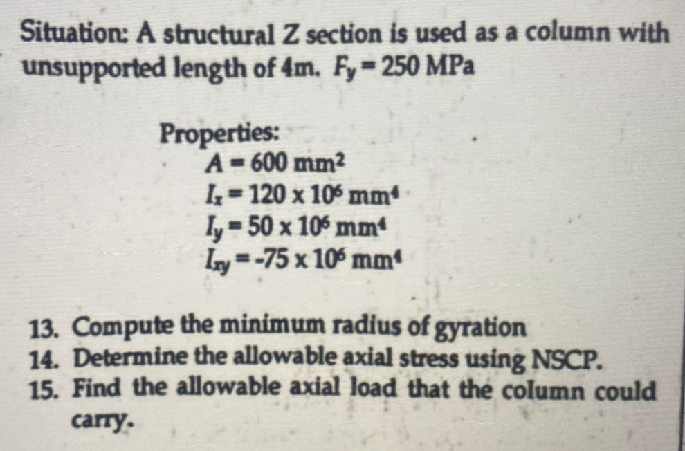 Situation: A structural Z section is used as a column with 
unsupported length of 4m. F_y=250MPa
Properties:
A=600mm^2
I_x=120* 10^6mm^4
I_y=50* 10^6mm^4
I_xy=-75* 10^6mm^4
13. Compute the minimum radius of gyration 
14. Determine the allowable axial stress using NSCP. 
15. Find the allowable axial load that the column could 
carry.