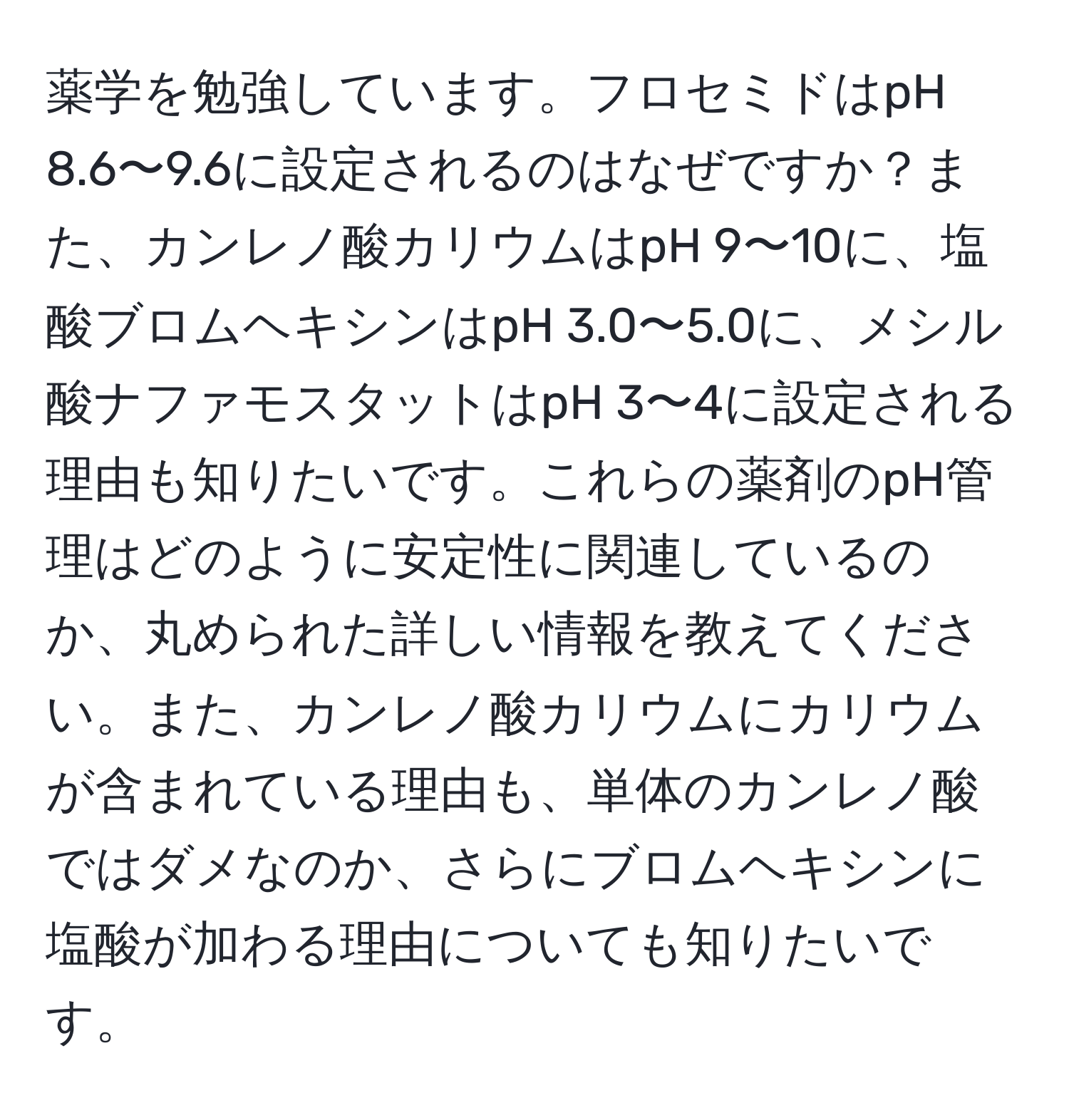 薬学を勉強しています。フロセミドはpH 8.6〜9.6に設定されるのはなぜですか？また、カンレノ酸カリウムはpH 9〜10に、塩酸ブロムヘキシンはpH 3.0〜5.0に、メシル酸ナファモスタットはpH 3〜4に設定される理由も知りたいです。これらの薬剤のpH管理はどのように安定性に関連しているのか、丸められた詳しい情報を教えてください。また、カンレノ酸カリウムにカリウムが含まれている理由も、単体のカンレノ酸ではダメなのか、さらにブロムヘキシンに塩酸が加わる理由についても知りたいです。