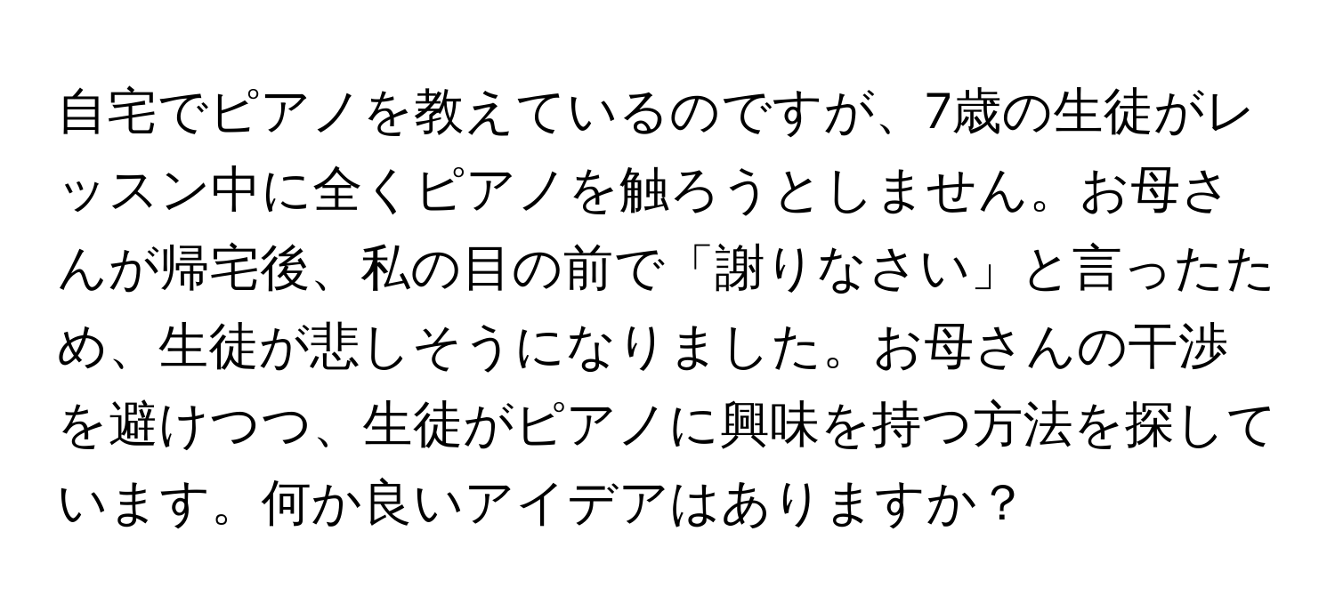 自宅でピアノを教えているのですが、7歳の生徒がレッスン中に全くピアノを触ろうとしません。お母さんが帰宅後、私の目の前で「謝りなさい」と言ったため、生徒が悲しそうになりました。お母さんの干渉を避けつつ、生徒がピアノに興味を持つ方法を探しています。何か良いアイデアはありますか？