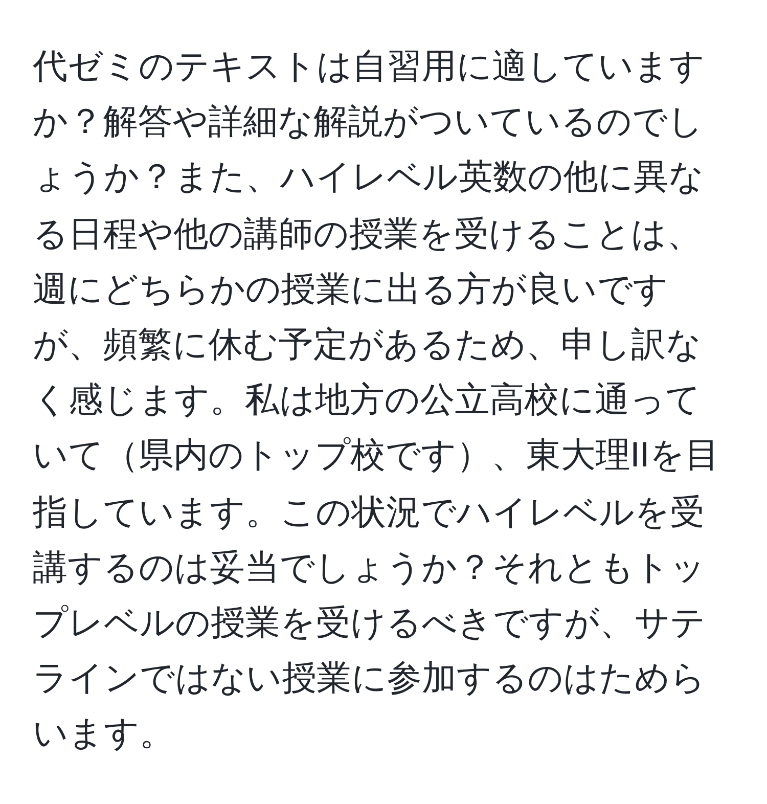 代ゼミのテキストは自習用に適していますか？解答や詳細な解説がついているのでしょうか？また、ハイレベル英数の他に異なる日程や他の講師の授業を受けることは、週にどちらかの授業に出る方が良いですが、頻繁に休む予定があるため、申し訳なく感じます。私は地方の公立高校に通っていて県内のトップ校です、東大理IIを目指しています。この状況でハイレベルを受講するのは妥当でしょうか？それともトップレベルの授業を受けるべきですが、サテラインではない授業に参加するのはためらいます。