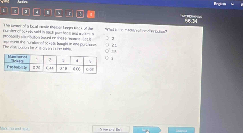 Quiz Active
English
1 2 3 4 5 6 7 8 9 TIME REMAINING
56:34
The owner of a local movie theater keeps track of the What is the median of the distribution?
number of tickets sold in each purchase and makes a
probability distribution based on these records. Let X 2
represent the number of tickets bought in one purchase. 2.1
The distribution for X is given in the table.
2.5
3
Mark this and return Save and Exit Subnat