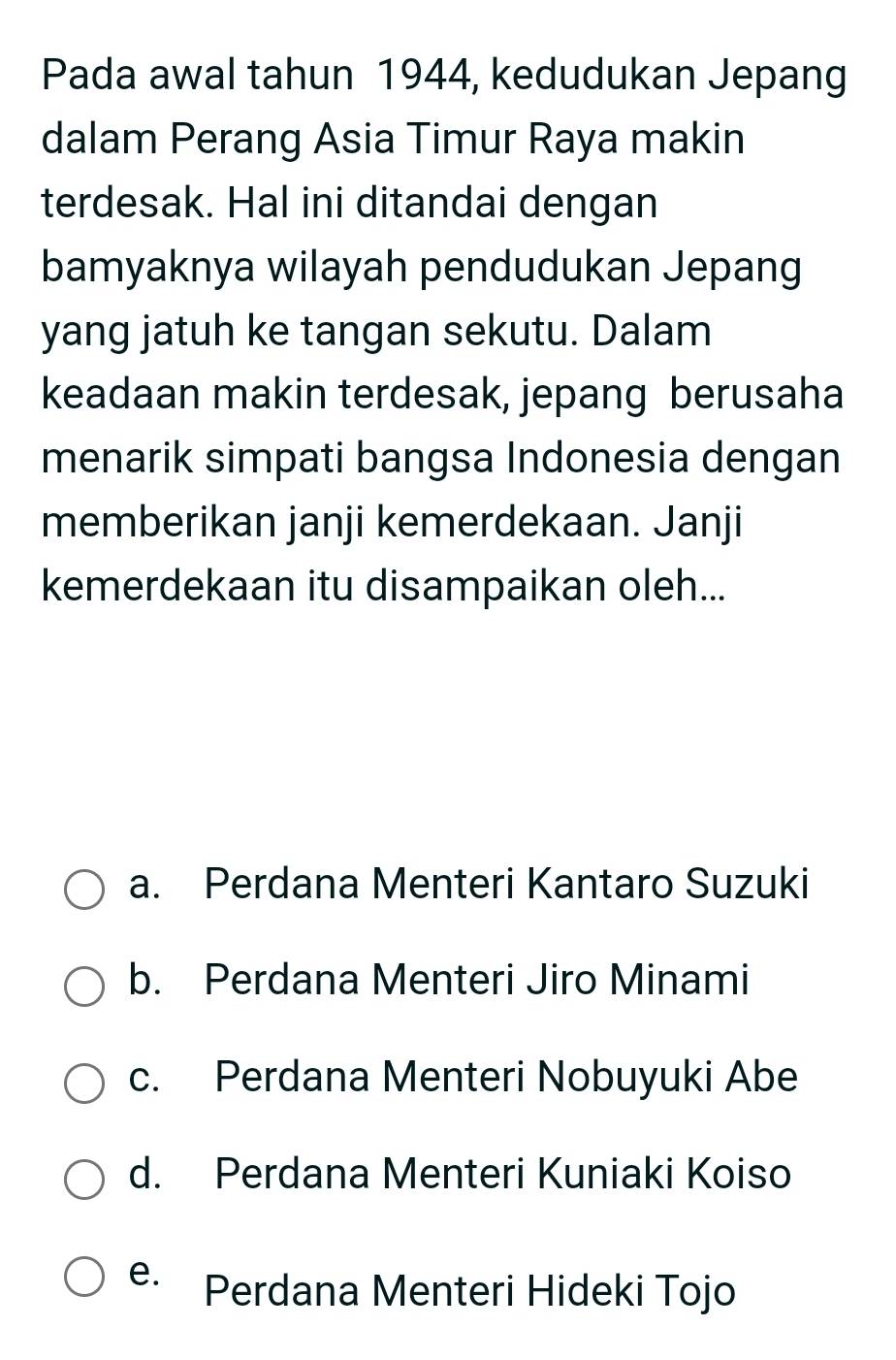 Pada awal tahun 1944, kedudukan Jepang
dalam Perang Asia Timur Raya makin
terdesak. Hal ini ditandai dengan
bamyaknya wilayah pendudukan Jepang
yang jatuh ke tangan sekutu. Dalam
keadaan makin terdesak, jepang berusaha
menarik simpati bangsa Indonesia dengan
memberikan janji kemerdekaan. Janji
kemerdekaan itu disampaikan oleh...
a. Perdana Menteri Kantaro Suzuki
b. Perdana Menteri Jiro Minami
c. Perdana Menteri Nobuyuki Abe
d. Perdana Menteri Kuniaki Koiso
e. Perdana Menteri Hideki Tojo