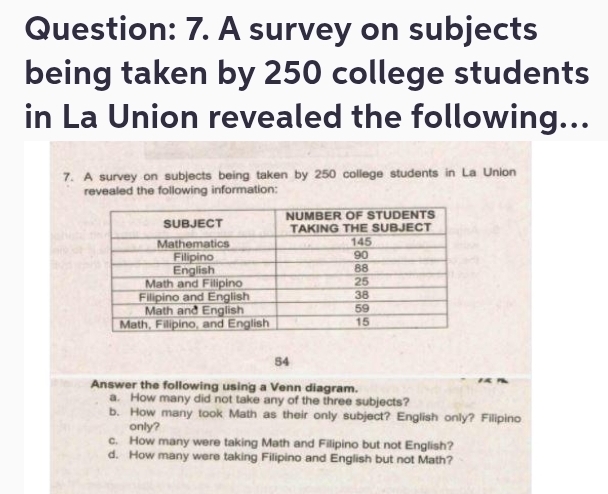 A survey on subjects
being taken by 250 college students
in La Union revealed the following...
7. A survey on subjects being taken by 250 college students in La Union
revealed the following information:
54
Answer the following using a Venn diagram.
a. How many did not take any of the three subjects?
b. How many took Math as their only subject? English only? Filipino
only?
c. How many were taking Math and Filipino but not English?
d. How many were taking Filipino and English but not Math?