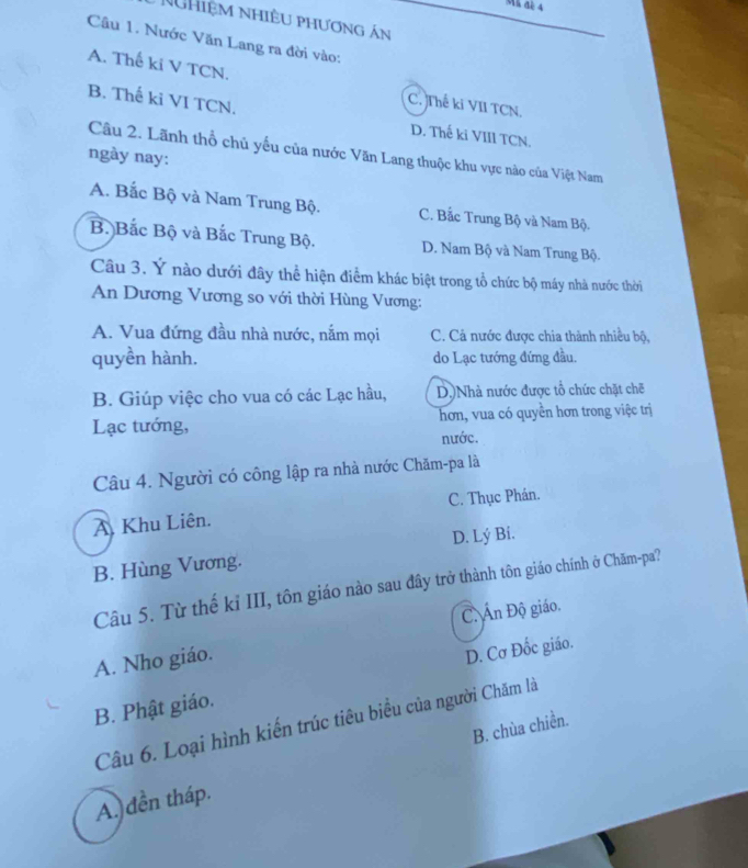 Mk đe 4
NgHiệm nhiều phương án
Câu 1. Nước Văn Lang ra đời vào:
A. Thế ki V TCN.
B. Thế ki VI TCN.
C. Thế ki VII TCN.
D. Thế ki VIII TCN.
Câu 2. Lãnh thổ chủ yếu của nước Văn Lang thuộc khu vực nào của Việt Nam
ngày nay:
A. Bắc Bộ và Nam Trung Bộ. C. Bắc Trung Bộ và Nam Bộ.
B. Bắc Bộ và Bắc Trung Bộ. D. Nam Bộ và Nam Trung Bộ.
Câu 3. Ý nào dưới đây thể hiện điểm khác biệt trong tổ chức bộ máy nhà nước thời
An Dương Vương so với thời Hùng Vương:
A. Vua đứng đầu nhà nước, nắm mọi C. Cả nước được chia thành nhiều bộ,
quyền hành. do Lạc tướng đứng đầu.
B. Giúp việc cho vua có các Lạc hầu, D.)Nhà nước được tổ chức chặt chẽ
Lạc tướng, hơn, vua có quyền hơn trong việc trị
nước.
Câu 4. Người có công lập ra nhà nước Chăm-pa là
A. Khu Liên. C. Thục Phán.
D. Lý Bi.
B. Hùng Vương.
Câu 5. Từ thế kỉ III, tôn giáo nào sau đầy trở thành tôn giáo chính ở Chăm-pa?
C. Ấn Độ giáo.
A. Nho giáo.
B. Phật giáo. D. Cơ Đốc giáo.
Câu 6. Loại hình kiến trúc tiêu biểu của người Chăm là
B. chùa chiền.
A. đền tháp.