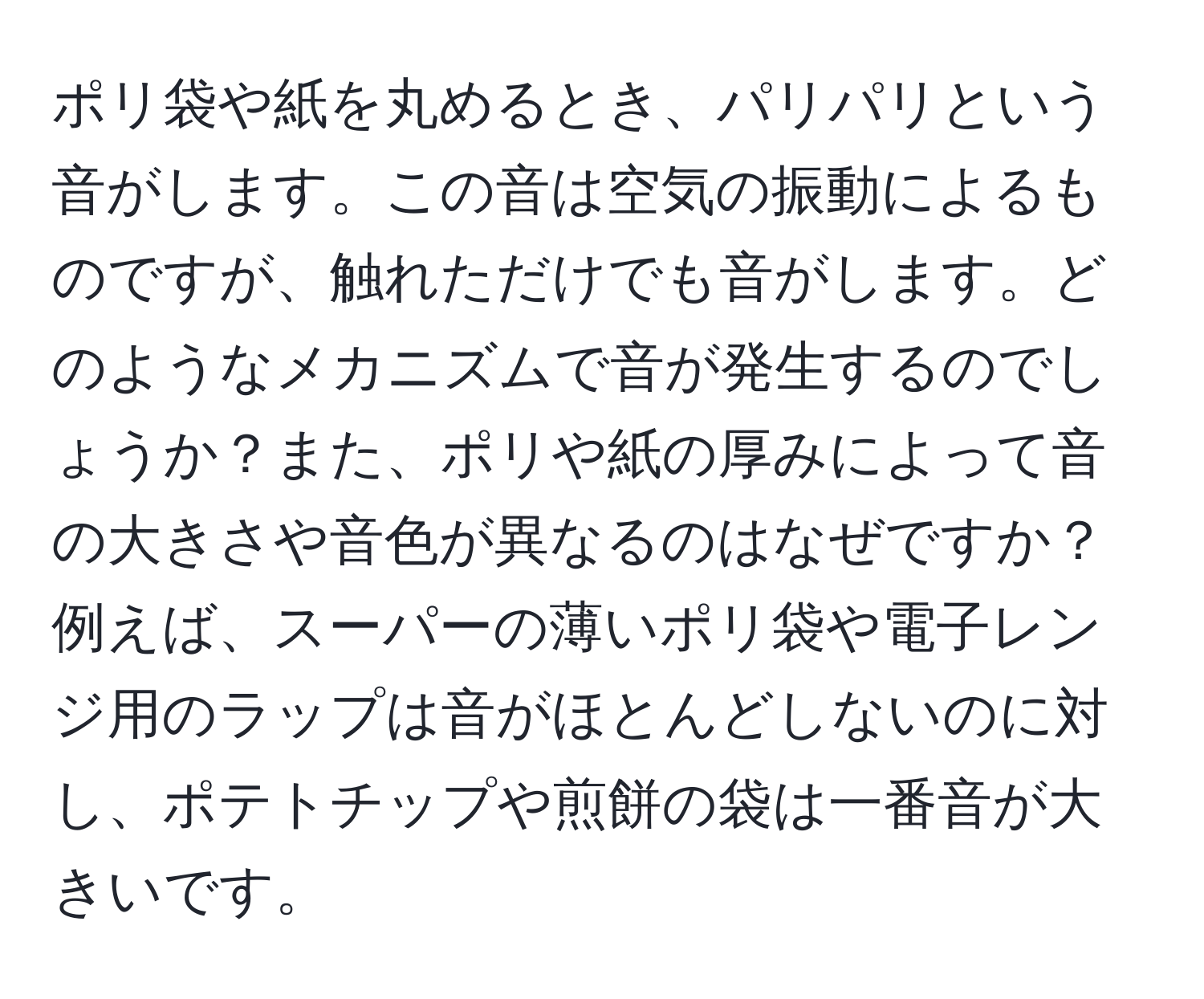 ポリ袋や紙を丸めるとき、パリパリという音がします。この音は空気の振動によるものですが、触れただけでも音がします。どのようなメカニズムで音が発生するのでしょうか？また、ポリや紙の厚みによって音の大きさや音色が異なるのはなぜですか？例えば、スーパーの薄いポリ袋や電子レンジ用のラップは音がほとんどしないのに対し、ポテトチップや煎餅の袋は一番音が大きいです。