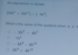 An expression is shown
(26h^6+32h^(12))/ (-8h^7)
What is the value of the quotient when h!= 1
-3h^3-4h^3
-7h^2
-3h^4-4h^(12)
3h^6+4h^(12)