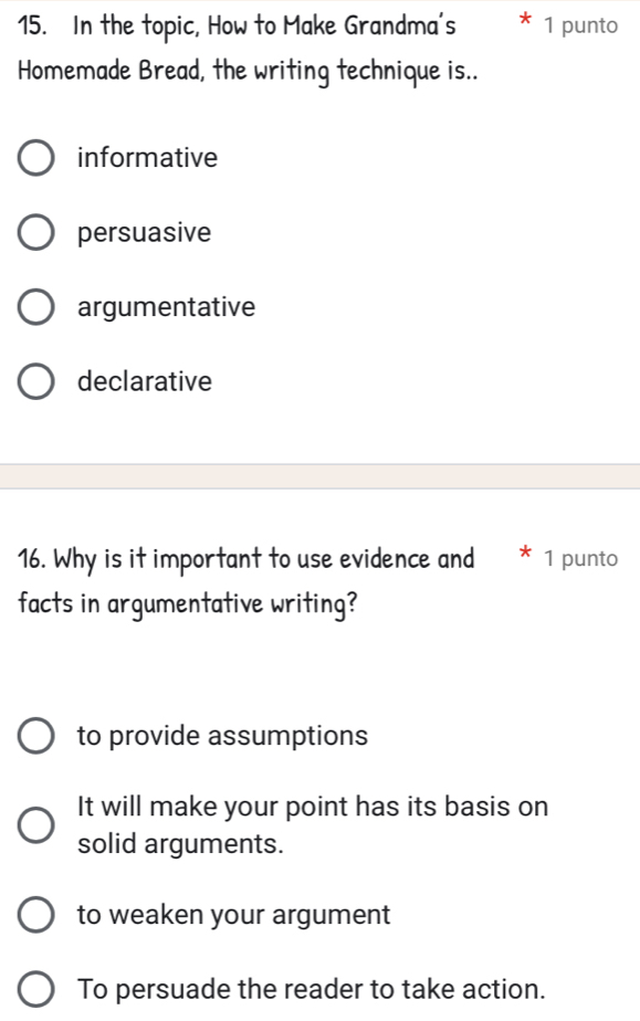 In the topic, How to Make Grandma's 1 punto
Homemade Bread, the writing technique is..
informative
persuasive
argumentative
declarative
16. Why is it important to use evidence and 1 punto
facts in argumentative writing?
to provide assumptions
It will make your point has its basis on
solid arguments.
to weaken your argument
To persuade the reader to take action.