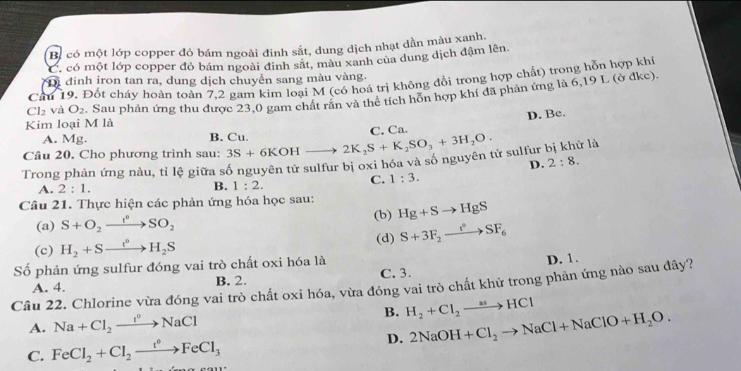 Bị có một lớp copper đỏ bám ngoài đinh sắt, dung dịch nhạt dần màu xanh.
C. có một lớp copper đỏ bám ngoài đinh sắt, màu xanh của dung dịch đậm lên
Di đinh iron tan ra, dung dịch chuyền sang màu vàng.
Câu 19. Đốt cháy hoàn toàn 7,2 gam kim loại M (có hoá trị không đổi trong hợp chất) trong hỗn hợp khí
Kim loại M là . Sau phản ứng thu được 23,0 gam chất rắn và thể tích hỗn hợp khí đã phản ứng là 6,19 L (ở đkc).
Cl₂ và O_2
D. Be.
A. Mg. B. Cu.
Câu 20. Cho phương trình sau: 3S+6KOH to 2K_2S+K_2SO_3+3H_2O. C. Ca.
Trong phản ứng nàu, tỉ lệ giữa số nguyên tử sulfur bị oxi hóa và số nguyên tử sulfur bị khử là
D. 2:8.
C. 1:3.
A. 2:1.
B. 1:2.
Câu 21. Thực hiện các phản ứng hóa học sau:
(a) S+O_2xrightarrow t°SO_2 (b) Hg+Sto HgS
(d) S+3F_2xrightarrow t°SF_6
(c) H_2+Sxrightarrow t^0H_2S
Số phản ứng sulfur đóng vai trò chất oxi hóa là
D. 1.
A. 4. B. 2. C. 3.
Câu 22. Chlorine vừa đóng vai trò chất oxi hóa, vừa đóng vai trò chất khử trong phản ứng nào sau đây?
A. Na+Cl_2xrightarrow t°NaCl B. H_2+Cl_2to HCl
C. FeCl_2+Cl_2xrightarrow t^0FeCl_3 D. 2NaOH+Cl_2to NaCl+NaClO+H_2O.