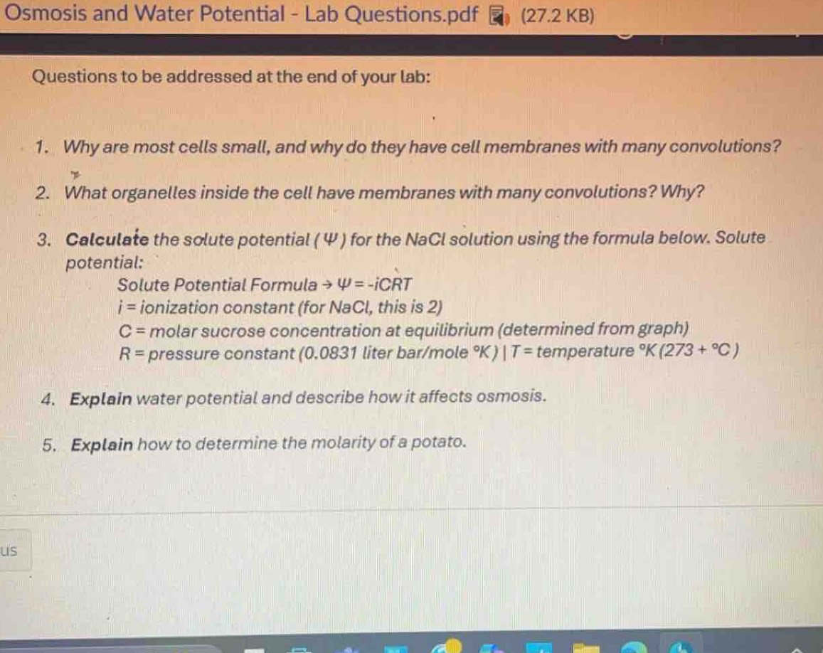 Osmosis and Water Potential - Lab Questions.pdf (27.2 KB) 
Questions to be addressed at the end of your lab: 
1. Why are most cells small, and why do they have cell membranes with many convolutions? 
2. What organelles inside the cell have membranes with many convolutions? Why? 
3. Calculate the solute potential (Ψ ) for the NaCl solution using the formula below. Solute 
potential: 
Solute Potential Formula to varphi =-iCRT
i= ionization constant (for NaCl, this is 2)
C= molar sucrose concentration at equilibrium (determined from graph)
R= pressure constant (0.0831 liter bar/mole °K) IT= temperature°K(273+^circ C)
4. Explain water potential and describe how it affects osmosis. 
5. Explain how to determine the molarity of a potato. 
us