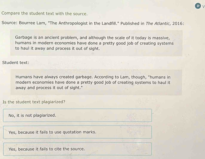 Compare the student text with the source.
Source: Bourree Lam, "The Anthropologist in the Landfill." Published in The Atlantic, 2016:
Garbage is an ancient problem, and although the scale of it today is massive,
humans in modern economies have done a pretty good job of creating systems
to haul it away and process it out of sight.
Student text:
Humans have always created garbage. According to Lam, though, "humans in
modern economies have done a pretty good job of creating systems to haul it
away and process it out of sight."
Is the student text plagiarized?
No, it is not plagiarized.
Yes, because it fails to use quotation marks.
Yes, because it fails to cite the source.