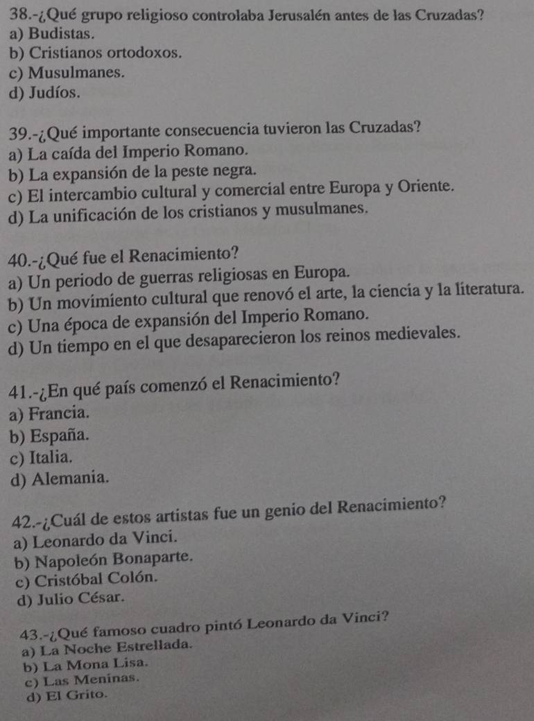 38.-¿Qué grupo religioso controlaba Jerusalén antes de las Cruzadas?
a) Budistas.
b) Cristianos ortodoxos.
c) Musulmanes.
d) Judíos.
39.-¿Qué importante consecuencia tuvieron las Cruzadas?
a) La caída del Imperio Romano.
b) La expansión de la peste negra.
c) El intercambio cultural y comercial entre Europa y Oriente.
d) La unificación de los cristianos y musulmanes.
40.-¿Qué fue el Renacimiento?
a) Un periodo de guerras religiosas en Europa.
b) Un movimiento cultural que renovó el arte, la ciencia y la literatura.
c) Una época de expansión del Imperio Romano.
d) Un tiempo en el que desaparecieron los reinos medievales.
41.-¿En qué país comenzó el Renacimiento?
a) Francia.
b) España.
c) Italia.
d) Alemania.
42.-¿Cuál de estos artistas fue un genio del Renacimiento?
a) Leonardo da Vinci.
b) Napoleón Bonaparte.
c) Cristóbal Colón.
d) Julio César.
43.-¿Qué famoso cuadro pintó Leonardo da Vinci?
a) La Noche Estrellada.
b) La Mona Lisa.
c) Las Meninas.
d) El Grito.